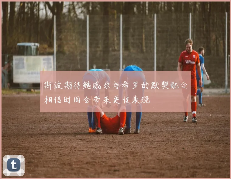斯波期待鲍威尔与希罗的默契配合相信时间会带来更佳表现