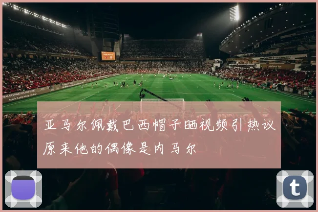 亚马尔佩戴巴西帽子晒视频引热议原来他的偶像是内马尔