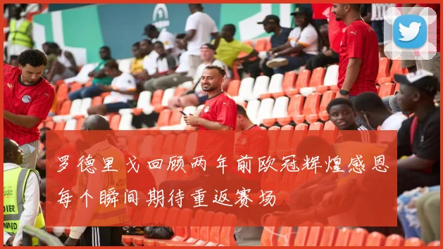 罗德里戈回顾两年前欧冠辉煌感恩每个瞬间期待重返赛场