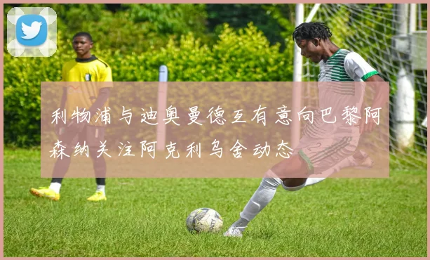 利物浦与迪奥曼德互有意向巴黎阿森纳关注阿克利乌舍动态