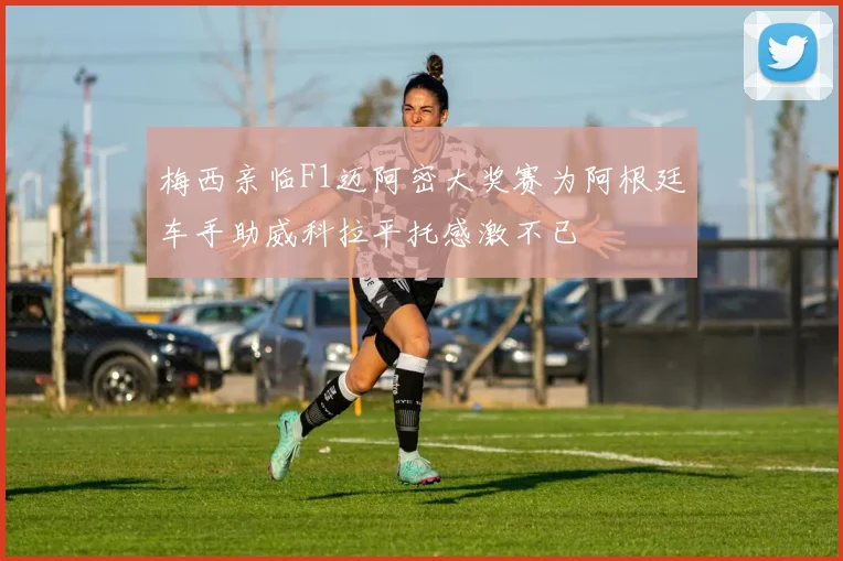 梅西亲临F1迈阿密大奖赛为阿根廷车手助威科拉平托感激不已