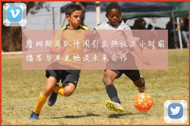詹姆斯离队传闻引发热议三小时前播客与库里畅谈未来合作