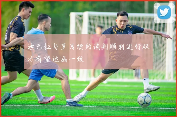 迪巴拉与罗马续约谈判顺利进行双方有望达成一致