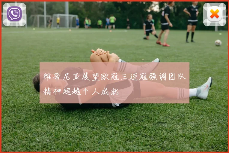 维蒂尼亚展望欧冠三连冠强调团队精神超越个人成就