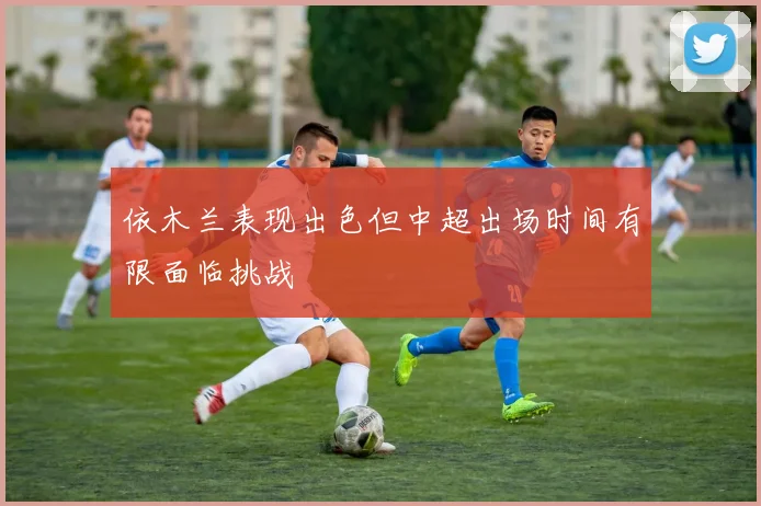 依木兰表现出色但中超出场时间有限面临挑战