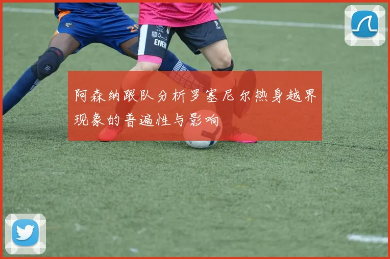 阿森纳跟队分析罗塞尼尔热身越界现象的普遍性与影响