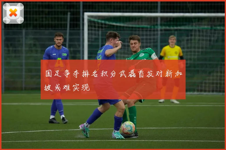 国足争夺排名积分武磊首发对新加坡或难实现