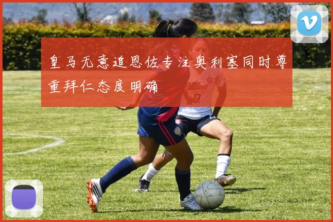 皇马无意追恩佐专注奥利塞同时尊重拜仁态度明确