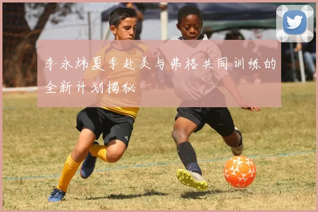 李永炜夏季赴美与弗格共同训练的全新计划揭秘