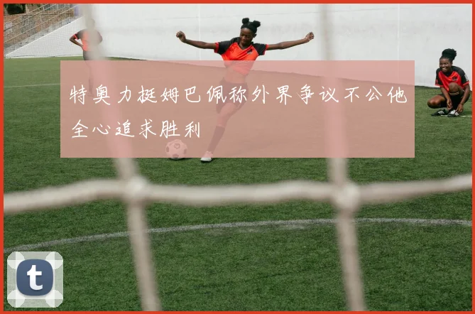 特奥力挺姆巴佩称外界争议不公他全心追求胜利
