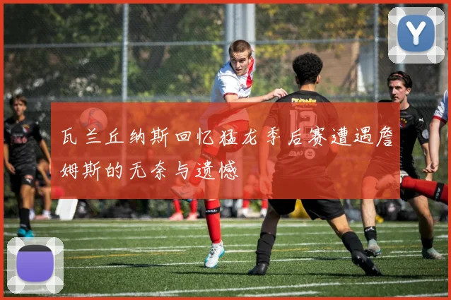 瓦兰丘纳斯回忆猛龙季后赛遭遇詹姆斯的无奈与遗憾