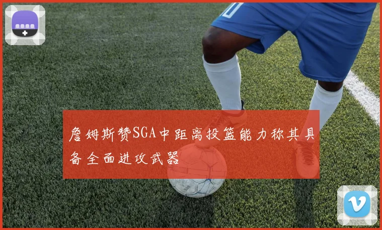 詹姆斯赞SGA中距离投篮能力称其具备全面进攻武器