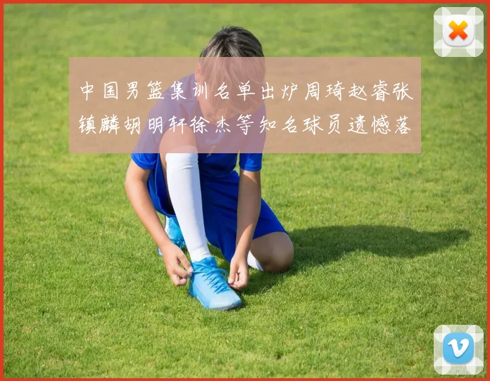 中国男篮集训名单出炉周琦赵睿张镇麟胡明轩徐杰等知名球员遗憾落选