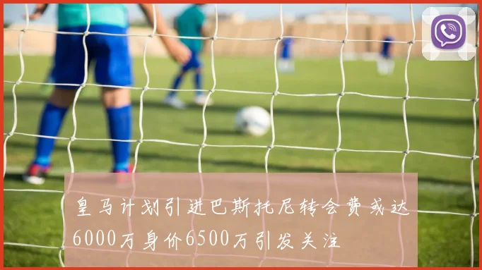 皇马计划引进巴斯托尼转会费或达6000万身价6500万引发关注