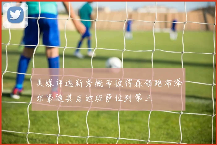 美媒评选新秀概率彼得森领跑布泽尔紧随其后迪班萨位列第三