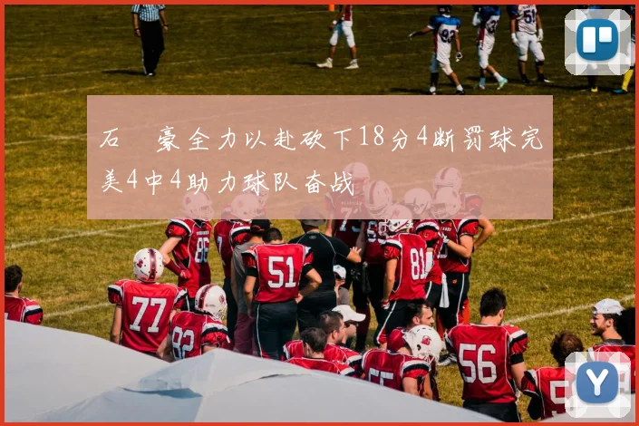 石洺豪全力以赴砍下18分4断罚球完美4中4助力球队奋战