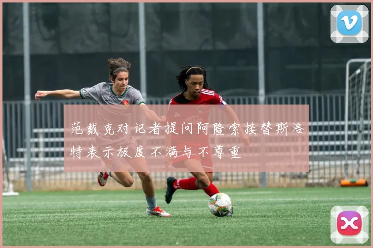 范戴克对记者提问阿隆索接替斯洛特表示极度不满与不尊重