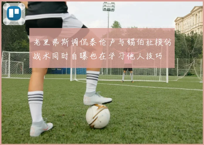 老里弗斯调侃泰伦卢与锡伯杜模仿战术同时自曝也在学习他人技巧