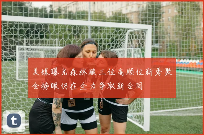 美媒曝光森林狼三位高顺位新秀聚会榜眼仍在全力争取新合同