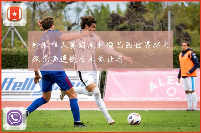 铃木唯人赛前未料输巴西世界杯之旅充满遗憾与未竟壮志