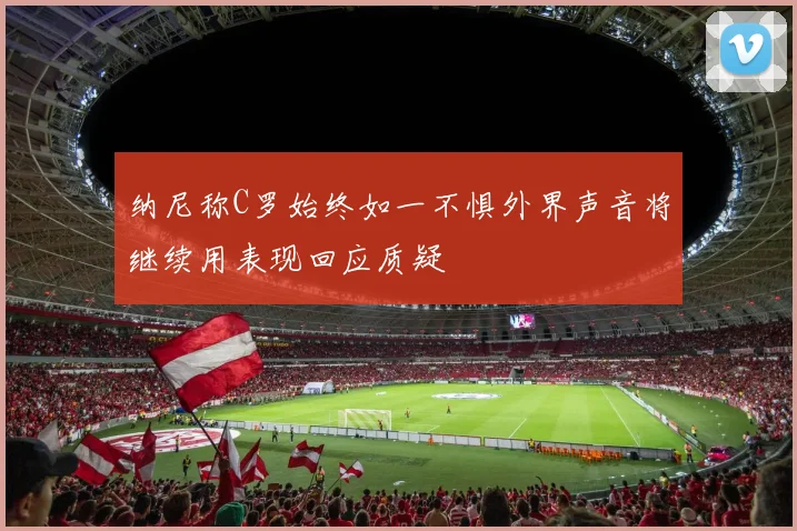 纳尼称C罗始终如一不惧外界声音将继续用表现回应质疑