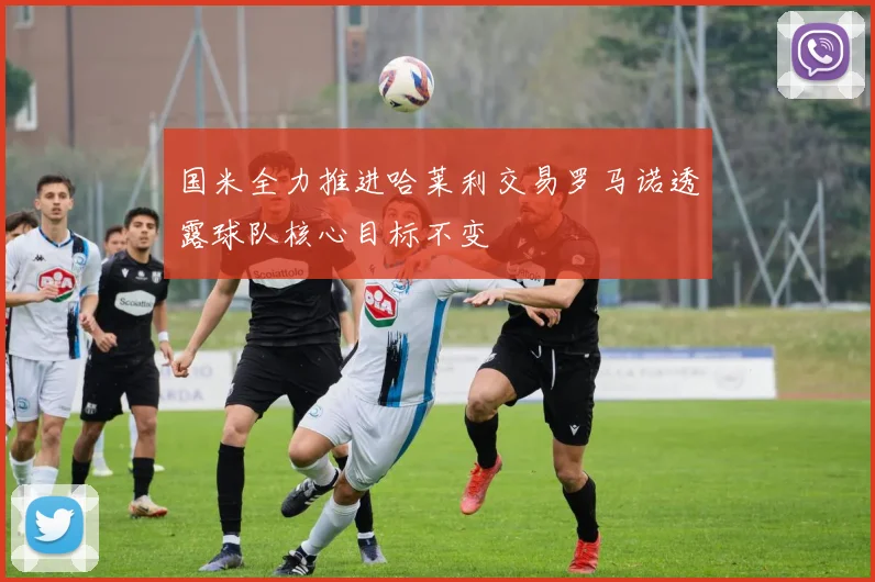 国米全力推进哈莱利交易罗马诺透露球队核心目标不变